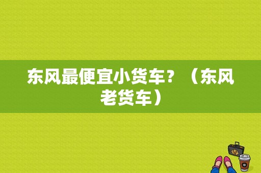 东风最便宜小货车？（东风老货车）-图1