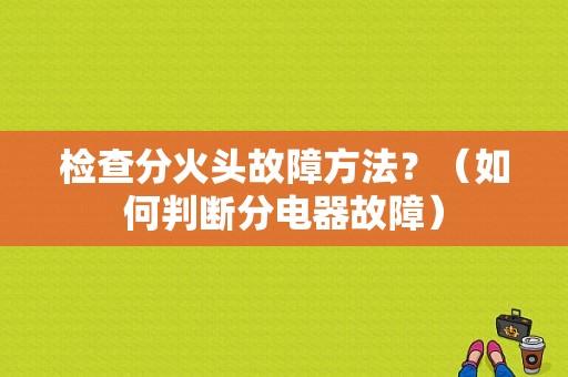 检查分火头故障方法？（如何判断分电器故障）-图1