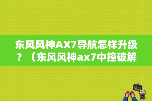 东风风神AX7导航怎样升级？（东风风神ax7中控破解）-图1