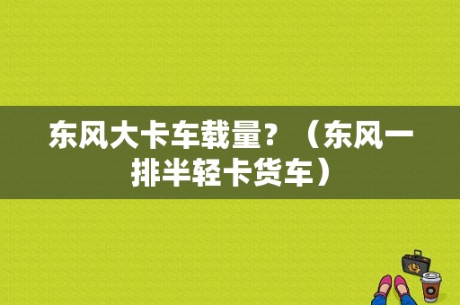 东风大卡车载量？（东风一排半轻卡货车）-图1