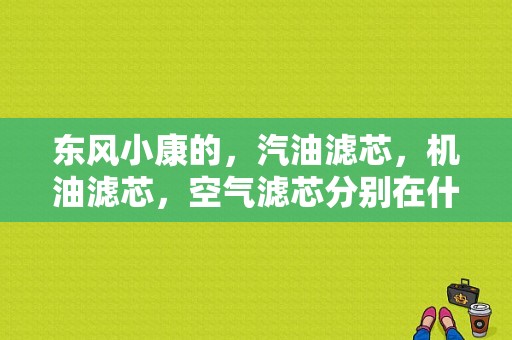 东风小康的，汽油滤芯，机油滤芯，空气滤芯分别在什么地方?详细位置？（东风小康汽油滤芯）-图1