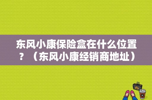 东风小康保险盒在什么位置？（东风小康经销商地址）-图1