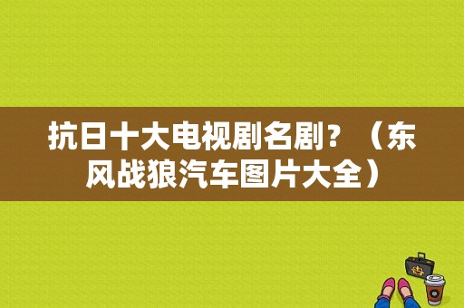 抗日十大电视剧名剧？（东风战狼汽车图片大全）-图2