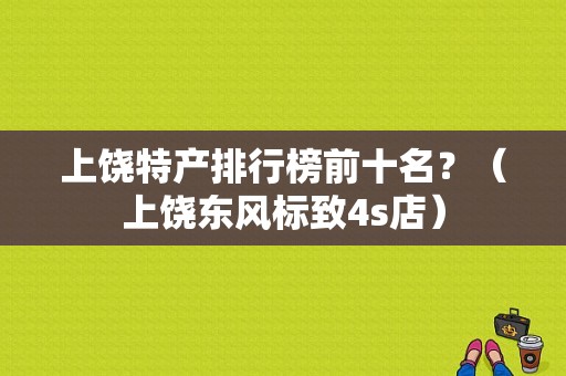 上饶特产排行榜前十名？（上饶东风标致4s店）-图1