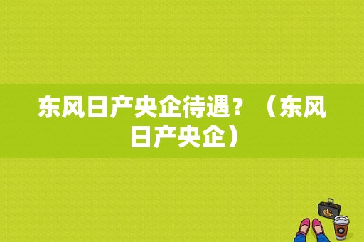 东风日产央企待遇？（东风日产央企）-图1