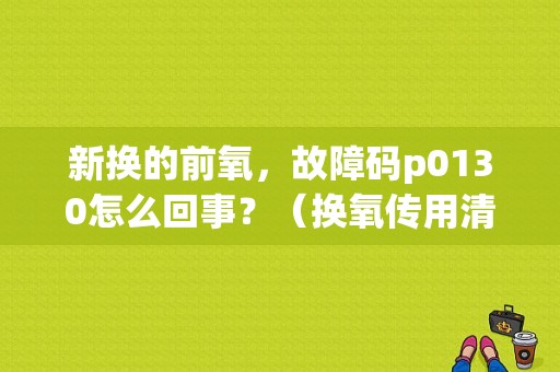 新换的前氧，故障码p0130怎么回事？（换氧传用清楚故障码吗）-图1