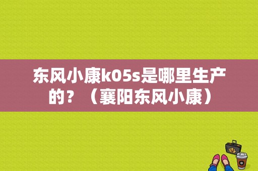 东风小康k05s是哪里生产的？（襄阳东风小康）-图1