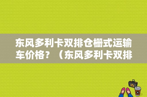 东风多利卡双排仓栅式运输车价格？（东风多利卡双排2015款）-图1