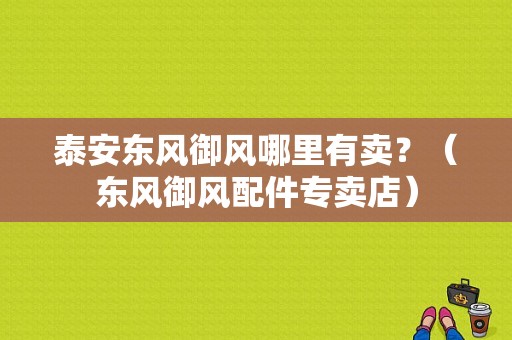 泰安东风御风哪里有卖？（东风御风配件专卖店）-图1
