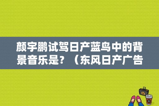 颜宇鹏试驾日产蓝鸟中的背景音乐是？（东风日产广告曲）