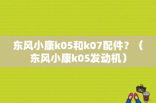东风小康k05和k07配件？（东风小康k05发动机）-图1