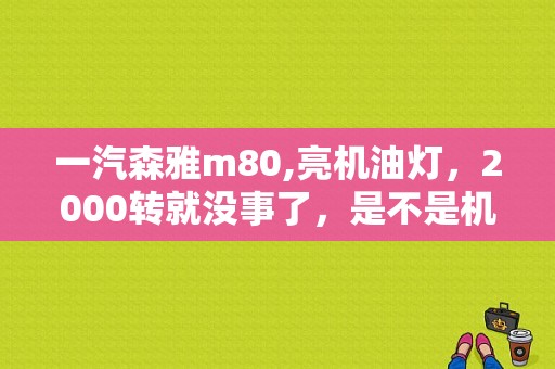 一汽森雅m80,亮机油灯，2000转就没事了，是不是机油感应色的故障。但是有没找到机油感应色？（一汽森雅m80故障灯亮）