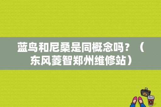 蓝鸟和尼桑是同概念吗？（东风菱智郑州维修站）-图1