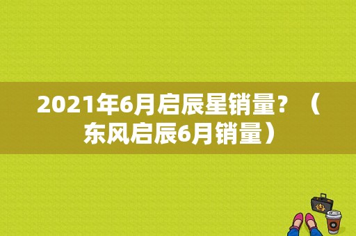 2021年6月启辰星销量？（东风启辰6月销量）-图1