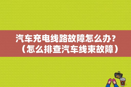 汽车充电线路故障怎么办？（怎么排查汽车线束故障）-图1