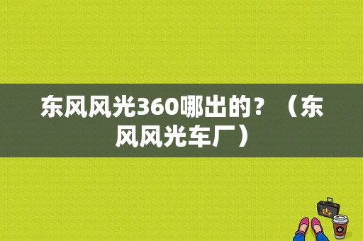 东风风光360哪出的？（东风风光车厂）-图1