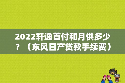 2022轩逸首付和月供多少？（东风日产贷款手续费）