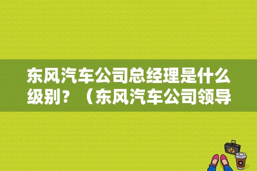 东风汽车公司总经理是什么级别？（东风汽车公司领导班子）-图2