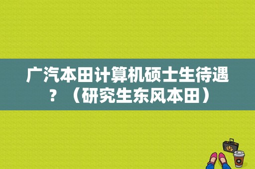 广汽本田计算机硕士生待遇？（研究生东风本田）-图1