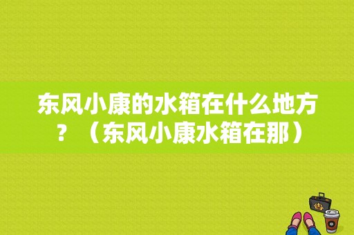 东风小康的水箱在什么地方？（东风小康水箱在那）-图1