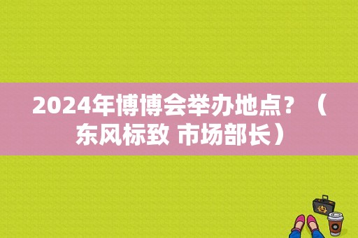 2024年博博会举办地点？（东风标致 市场部长）-图1