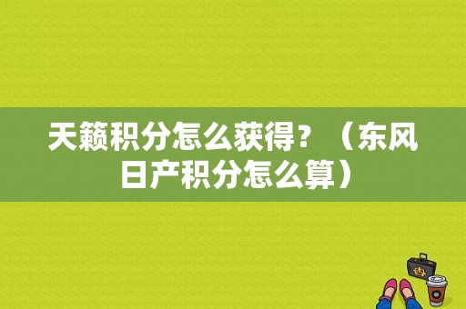 天籁积分怎么获得？（东风日产积分怎么算）-图1