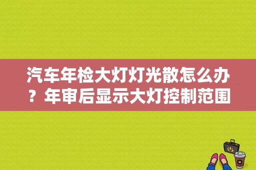 汽车年检大灯灯光散怎么办？年审后显示大灯控制范围故障-图1