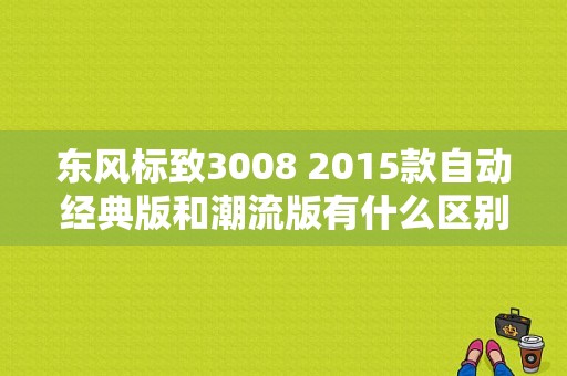 东风标致3008 2015款自动经典版和潮流版有什么区别？（东风标致3008潮流版）-图1