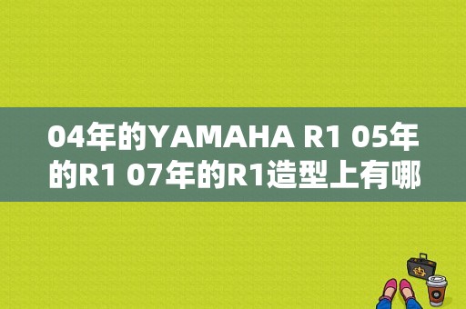 04年的YAMAHA R1 05年的R1 07年的R1造型上有哪些区别？（07r1故障码19）