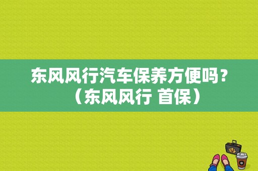 东风风行汽车保养方便吗？（东风风行 首保）-图1