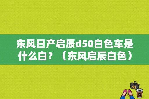 东风日产启辰d50白色车是什么白？（东风启辰白色）-图1