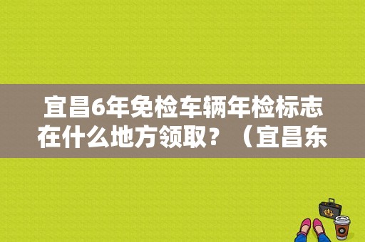 宜昌6年免检车辆年检标志在什么地方领取？（宜昌东风标致4s店）-图1