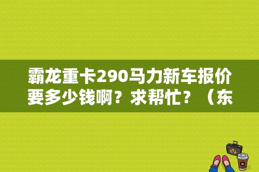 霸龙重卡290马力新车报价要多少钱啊？求帮忙？（东风霸龙重卡报价）-图1