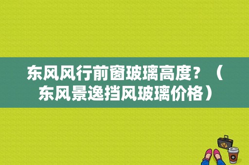 东风风行前窗玻璃高度？（东风景逸挡风玻璃价格）-图1