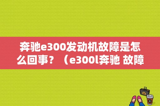 奔驰e300发动机故障是怎么回事？（e300l奔驰 故障）-图1