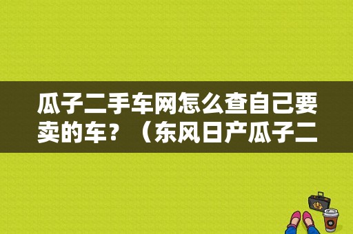 瓜子二手车网怎么查自己要卖的车？（东风日产瓜子二手车）-图1