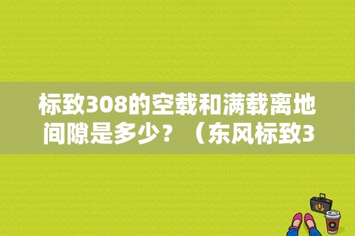 标致308的空载和满载离地间隙是多少？（东风标致308离地间隙）-图1