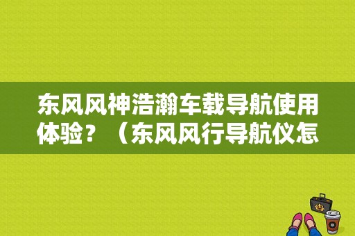 东风风神浩瀚车载导航使用体验？（东风风行导航仪怎么样）-图1