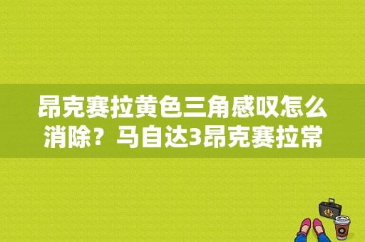 昂克赛拉黄色三角感叹怎么消除？马自达3昂克赛拉常见故障-图1