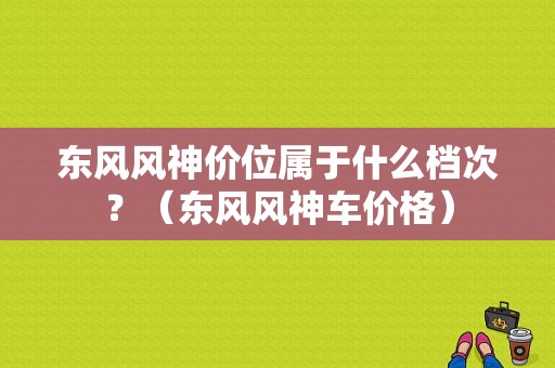 东风风神价位属于什么档次？（东风风神车价格）-图1