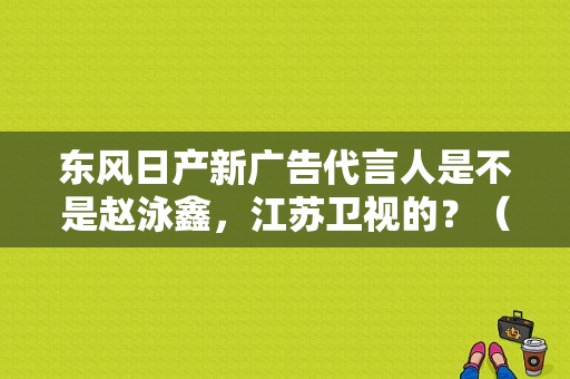 东风日产新广告代言人是不是赵泳鑫，江苏卫视的？（东风日产广告2017）-图1