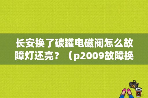 长安换了碳罐电磁阀怎么故障灯还亮？（p2009故障换电磁阀后）-图1