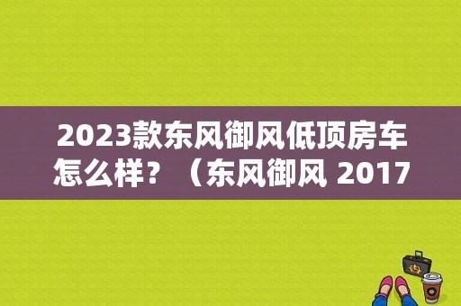 2023款东风御风低顶房车怎么样？（东风御风 2017）-图1