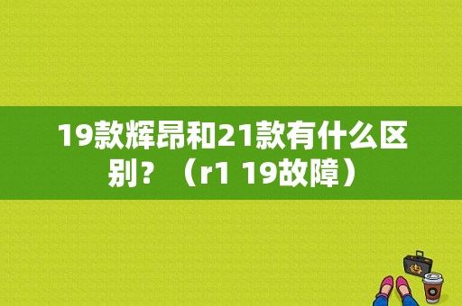 19款辉昂和21款有什么区别？（r1 19故障）-图1