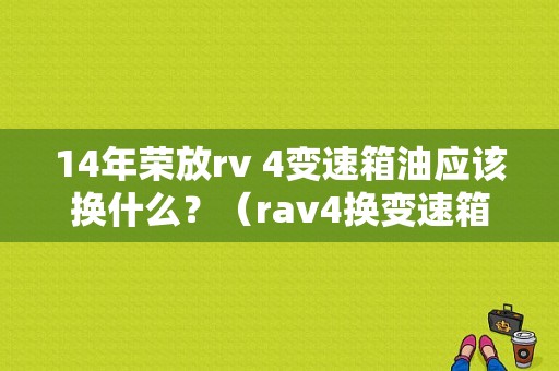 14年荣放rv 4变速箱油应该换什么？（rav4换变速箱油故障）-图1