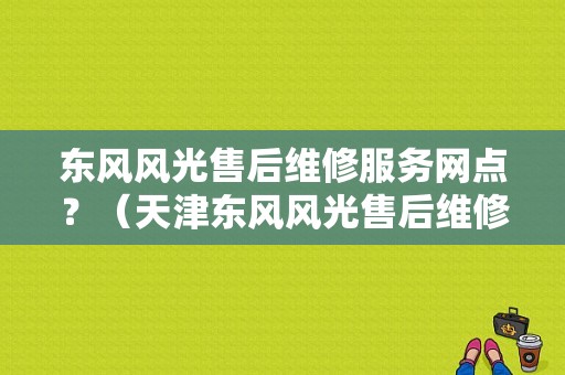 东风风光售后维修服务网点？（天津东风风光售后维修）-图1