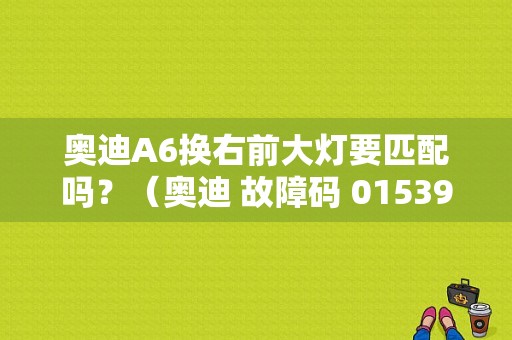 奥迪A6换右前大灯要匹配吗？（奥迪 故障码 01539）-图1