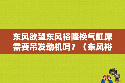 东风欲望东风裕隆换气缸床需要吊发动机吗？（东风裕隆 发动机）-图1