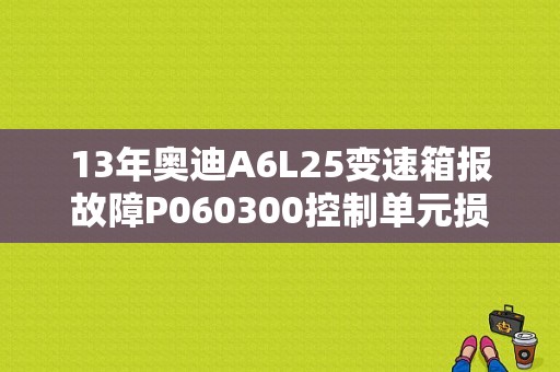 13年奥迪A6L25变速箱报故障P060300控制单元损坏怎么维修？（奥迪a6l2.0 变速箱故障）-图1
