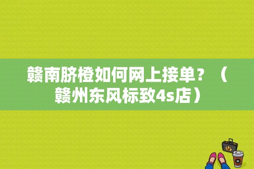 赣南脐橙如何网上接单？（赣州东风标致4s店）-图1